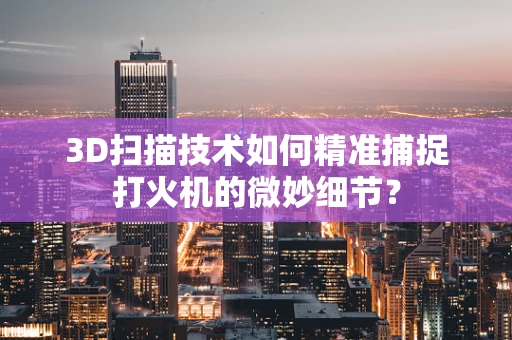 3D扫描技术如何精准捕捉打火机的微妙细节？
