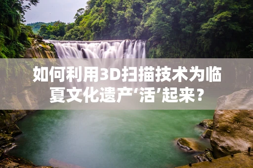 如何利用3D扫描技术为临夏文化遗产‘活’起来？