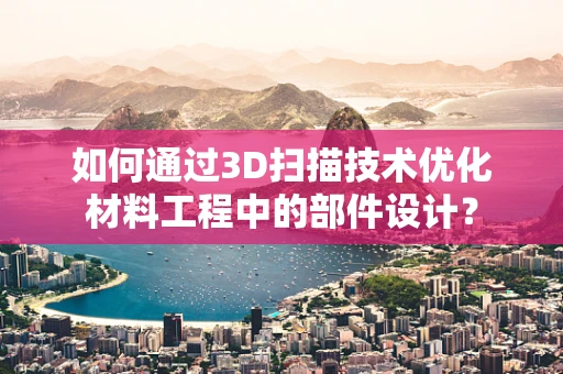 如何通过3D扫描技术优化材料工程中的部件设计？