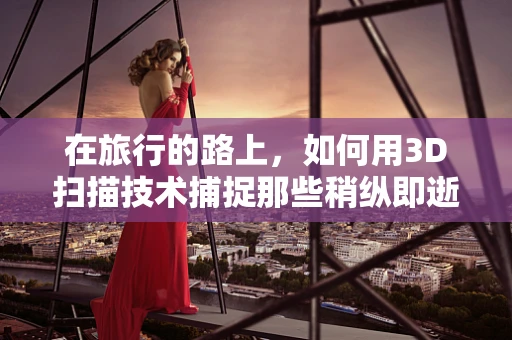 在旅行的路上，如何用3D扫描技术捕捉那些稍纵即逝的瞬间？