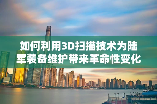 如何利用3D扫描技术为陆军装备维护带来革命性变化？