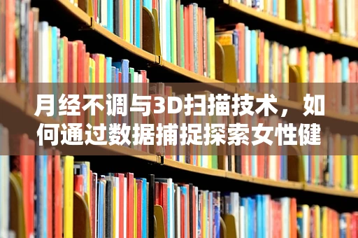 月经不调与3D扫描技术，如何通过数据捕捉探索女性健康新视角？