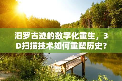 汨罗古迹的数字化重生，3D扫描技术如何重塑历史？