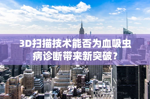 3D扫描技术能否为血吸虫病诊断带来新突破？