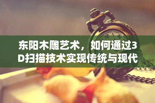 东阳木雕艺术，如何通过3D扫描技术实现传统与现代的完美融合？