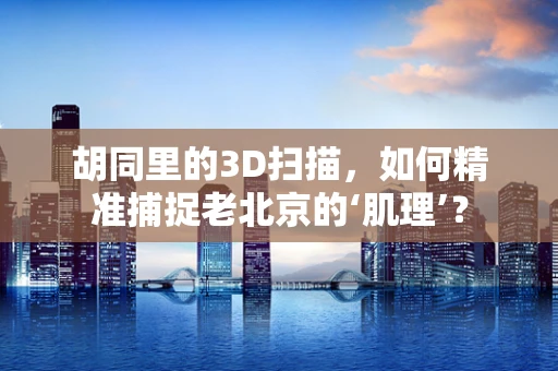 胡同里的3D扫描，如何精准捕捉老北京的‘肌理’？