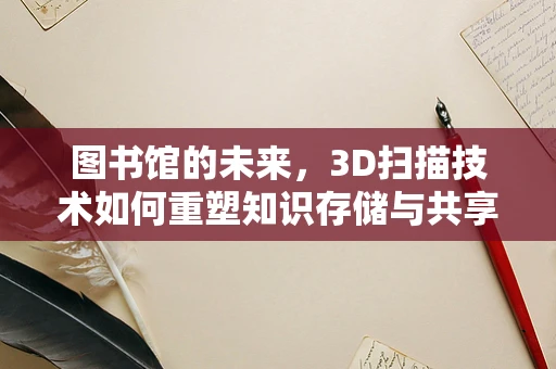 图书馆的未来，3D扫描技术如何重塑知识存储与共享？