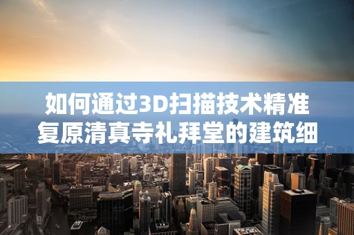 如何通过3D扫描技术精准复原清真寺礼拜堂的建筑细节？
