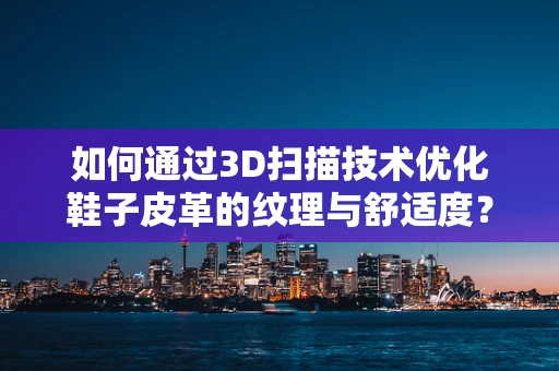 如何通过3D扫描技术优化鞋子皮革的纹理与舒适度？