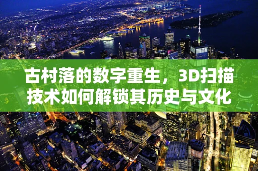 古村落的数字重生，3D扫描技术如何解锁其历史与文化？