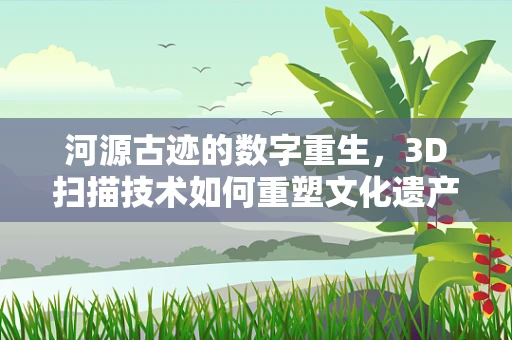 河源古迹的数字重生，3D扫描技术如何重塑文化遗产的未来？