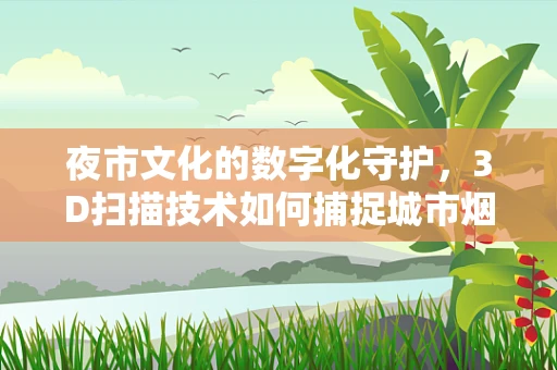 夜市文化的数字化守护，3D扫描技术如何捕捉城市烟火气息？