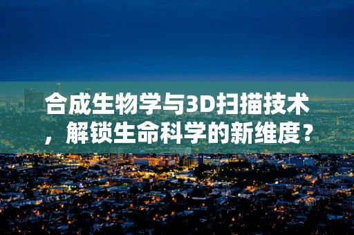 合成生物学与3D扫描技术，解锁生命科学的新维度？