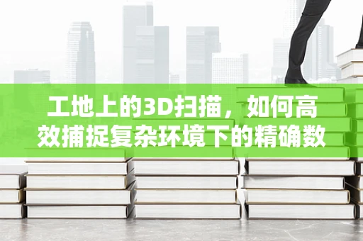 工地上的3D扫描，如何高效捕捉复杂环境下的精确数据？