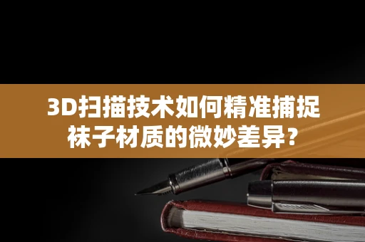 3D扫描技术如何精准捕捉袜子材质的微妙差异？