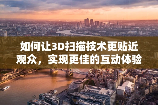 如何让3D扫描技术更贴近观众，实现更佳的互动体验？