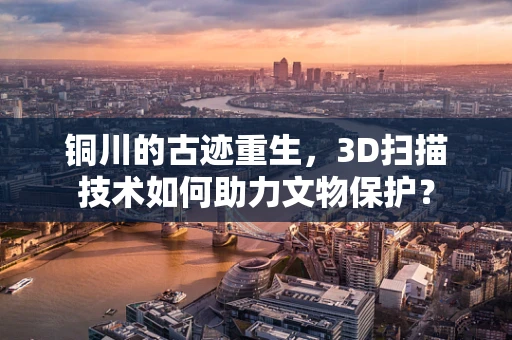 铜川的古迹重生，3D扫描技术如何助力文物保护？