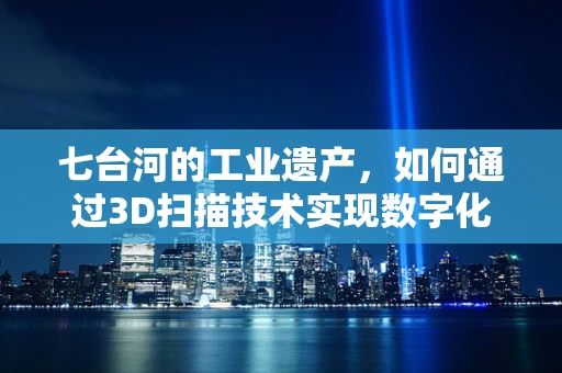 七台河的工业遗产，如何通过3D扫描技术实现数字化保护？
