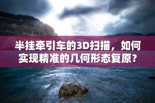 半挂牵引车的3D扫描，如何实现精准的几何形态复原？