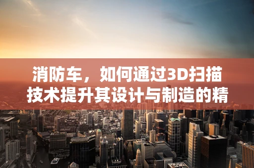 消防车，如何通过3D扫描技术提升其设计与制造的精准度？