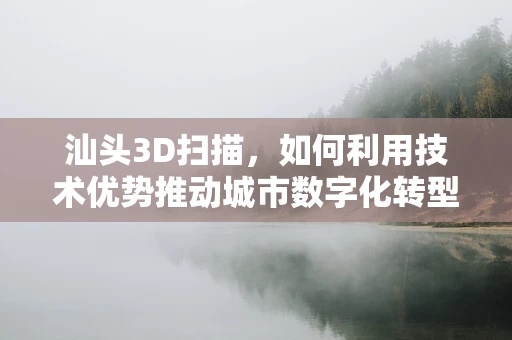 汕头3D扫描，如何利用技术优势推动城市数字化转型？