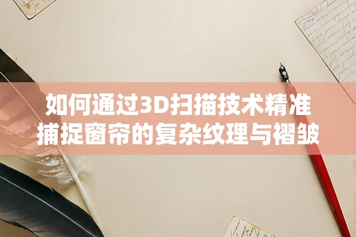 如何通过3D扫描技术精准捕捉窗帘的复杂纹理与褶皱？