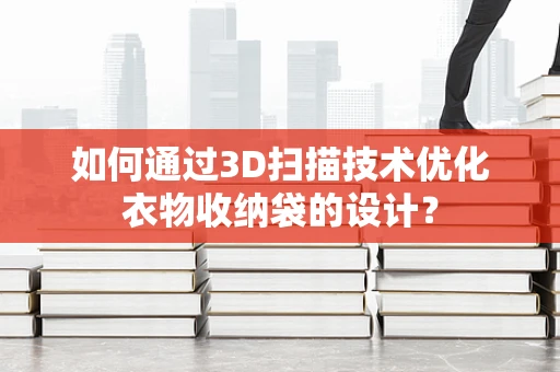 如何通过3D扫描技术优化衣物收纳袋的设计？