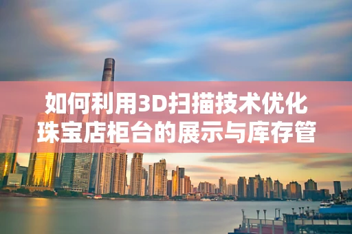 如何利用3D扫描技术优化珠宝店柜台的展示与库存管理？