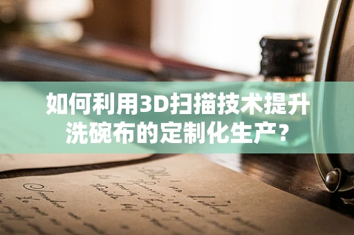 如何利用3D扫描技术提升洗碗布的定制化生产？
