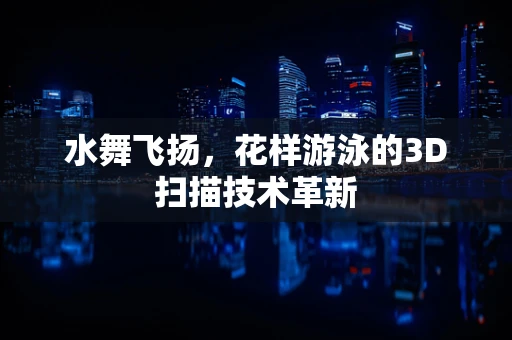 水舞飞扬，花样游泳的3D扫描技术革新