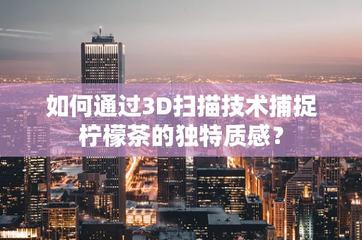 如何通过3D扫描技术捕捉柠檬茶的独特质感？