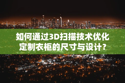 如何通过3D扫描技术优化定制衣柜的尺寸与设计？