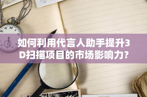 如何利用代言人助手提升3D扫描项目的市场影响力？