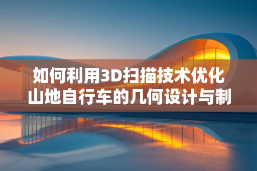 如何利用3D扫描技术优化山地自行车的几何设计与制造精度？