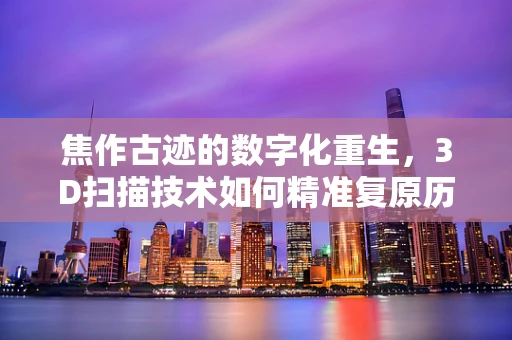 焦作古迹的数字化重生，3D扫描技术如何精准复原历史风貌？