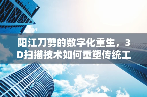 阳江刀剪的数字化重生，3D扫描技术如何重塑传统工艺？