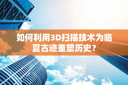 如何利用3D扫描技术为临夏古迹重塑历史？