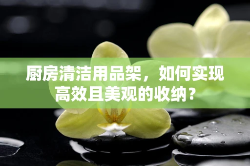 厨房清洁用品架，如何实现高效且美观的收纳？