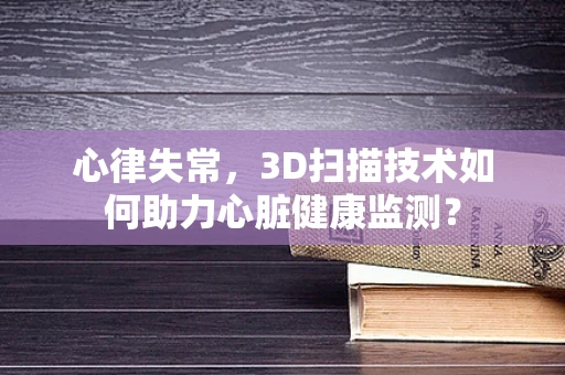 心律失常，3D扫描技术如何助力心脏健康监测？