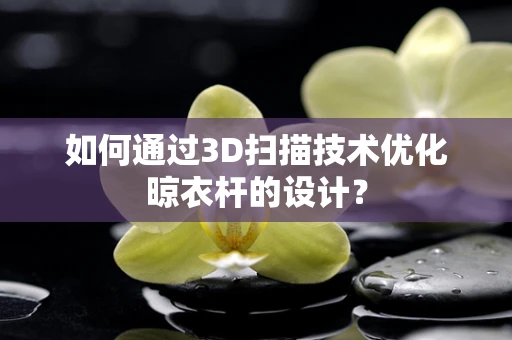 如何通过3D扫描技术优化晾衣杆的设计？