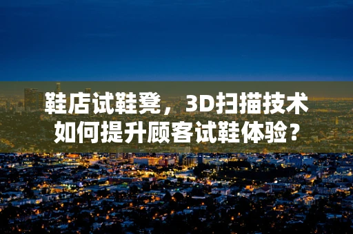 鞋店试鞋凳，3D扫描技术如何提升顾客试鞋体验？