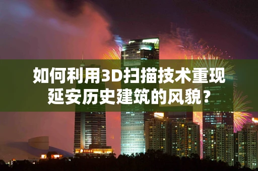 如何利用3D扫描技术重现延安历史建筑的风貌？