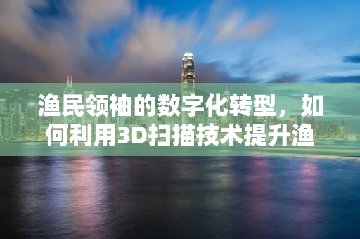 渔民领袖的数字化转型，如何利用3D扫描技术提升渔船设计与维护？