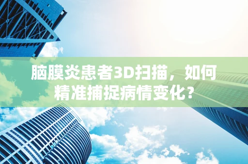 脑膜炎患者3D扫描，如何精准捕捉病情变化？