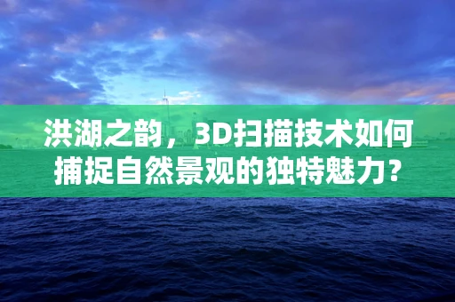 洪湖之韵，3D扫描技术如何捕捉自然景观的独特魅力？