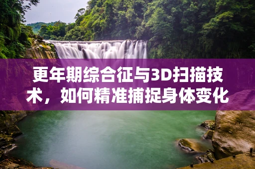 更年期综合征与3D扫描技术，如何精准捕捉身体变化？