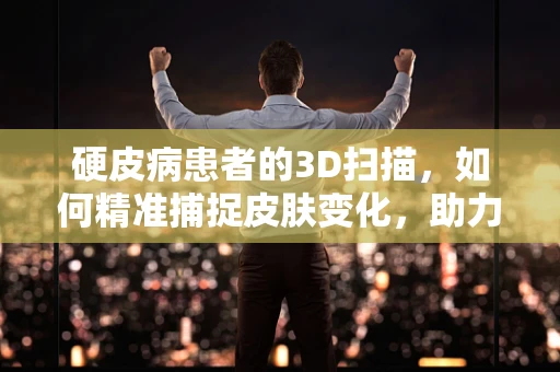 硬皮病患者的3D扫描，如何精准捕捉皮肤变化，助力早期诊断与治疗？