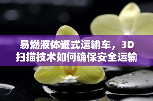 易燃液体罐式运输车，3D扫描技术如何确保安全运输？