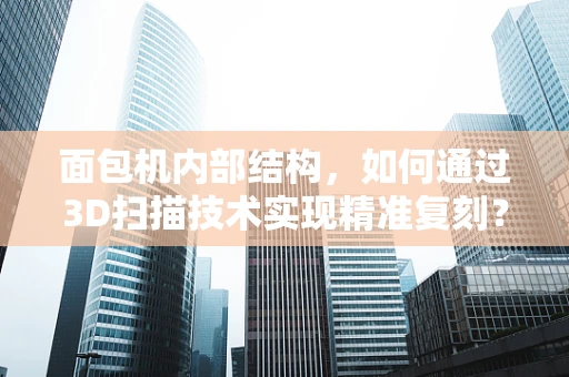 面包机内部结构，如何通过3D扫描技术实现精准复刻？