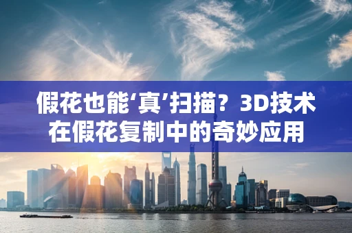 假花也能‘真’扫描？3D技术在假花复制中的奇妙应用